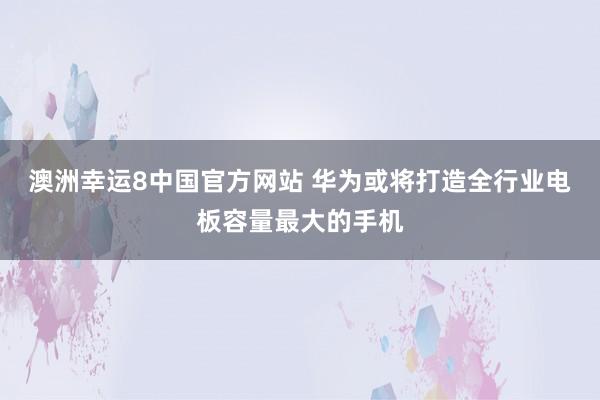 澳洲幸运8中国官方网站 华为或将打造全行业电板容量最大的手机
