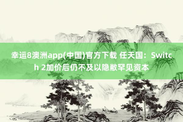 幸运8澳洲app(中国)官方下载 任天国：Switch 2加价后仍不及以隐敝罕见资本