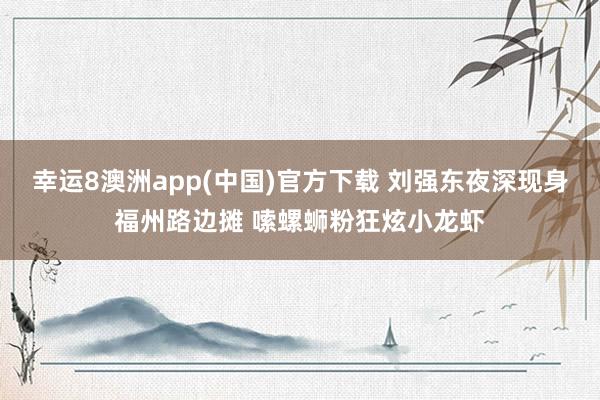 幸运8澳洲app(中国)官方下载 刘强东夜深现身福州路边摊 嗦螺蛳粉狂炫小龙虾