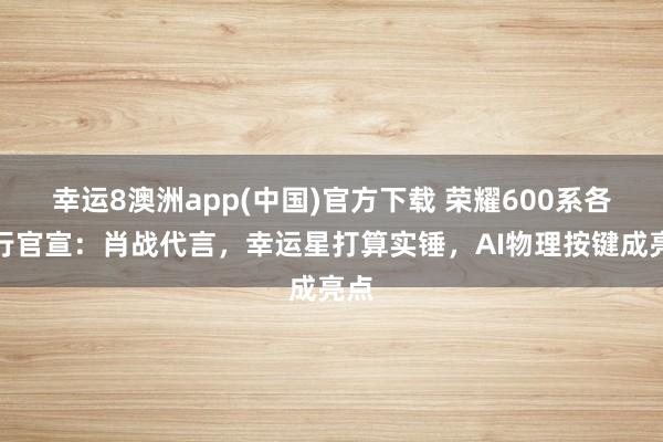 幸运8澳洲app(中国)官方下载 荣耀600系各国行官宣：肖战代言，幸运星打算实锤，AI物理按键成亮点