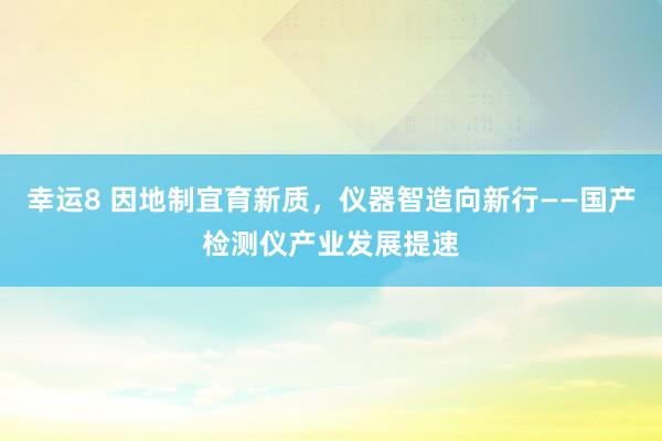 幸运8 因地制宜育新质，仪器智造向新行——国产检测仪产业发展提速