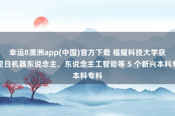 幸运8澳洲app(中国)官方下载 福耀科技大学获批翌日机器东说念主、东说念主工智能等 5 个新兴本科专科