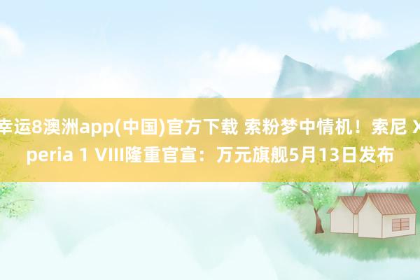 幸运8澳洲app(中国)官方下载 索粉梦中情机！索尼 Xperia 1 VIII隆重官宣：万元旗舰5月13日发布