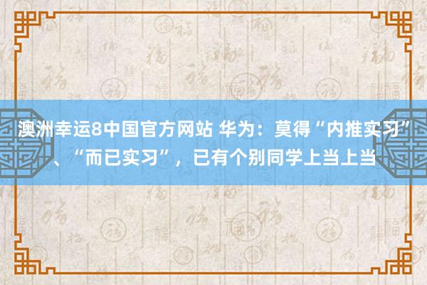 澳洲幸运8中国官方网站 华为：莫得“内推实习”、“而已实习”，已有个别同学上当上当