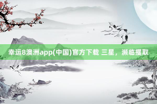 幸运8澳洲app(中国)官方下载 三星，濒临攫取