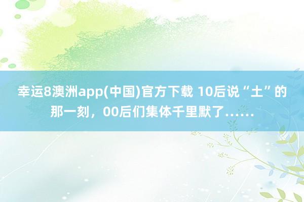 幸运8澳洲app(中国)官方下载 10后说“土”的那一刻，00后们集体千里默了……