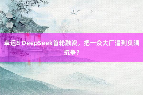 幸运8 DeepSeek首轮融资，把一众大厂逼到负隅抗争？