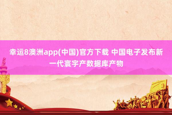 幸运8澳洲app(中国)官方下载 中国电子发布新一代寰宇产数据库产物