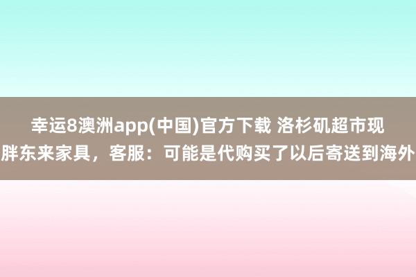 幸运8澳洲app(中国)官方下载 洛杉矶超市现胖东来家具，客服：可能是代购买了以后寄送到海外