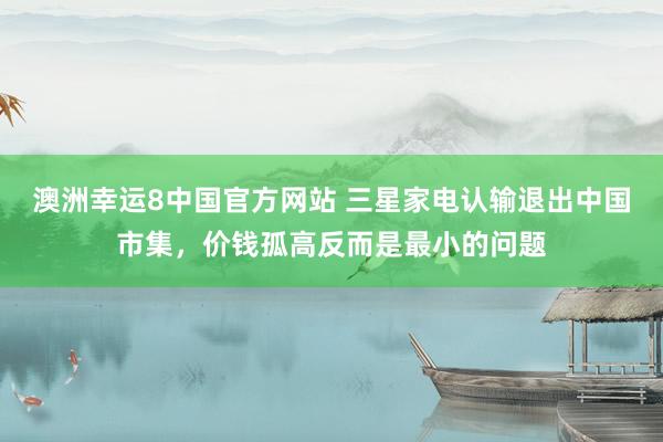 澳洲幸运8中国官方网站 三星家电认输退出中国市集，价钱孤高反而是最小的问题