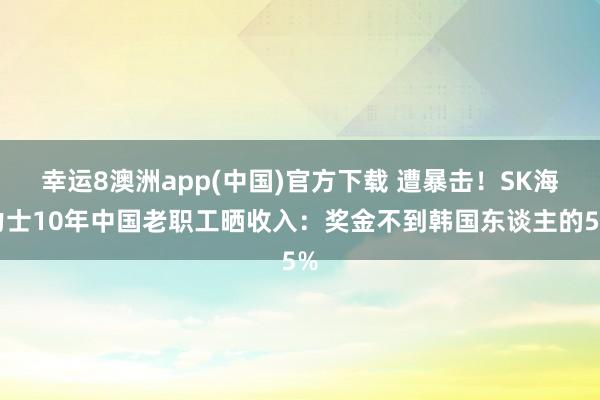幸运8澳洲app(中国)官方下载 遭暴击！SK海力士10年中国老职工晒收入：奖金不到韩国东谈主的5%