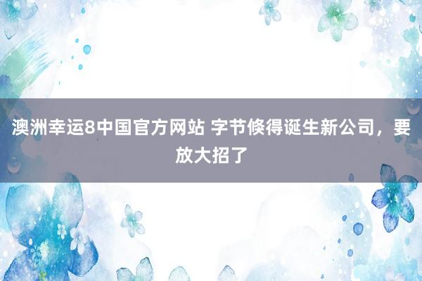澳洲幸运8中国官方网站 字节倏得诞生新公司，要放大招了