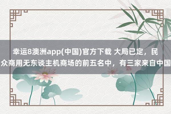 幸运8澳洲app(中国)官方下载 大局已定，民众商用无东谈主机商场的前五名中，有三家来自中国