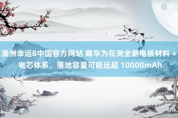 澳洲幸运8中国官方网站 曝华为在测全新电板材料 + 电芯体系，落地容量可能远超 10000mAh