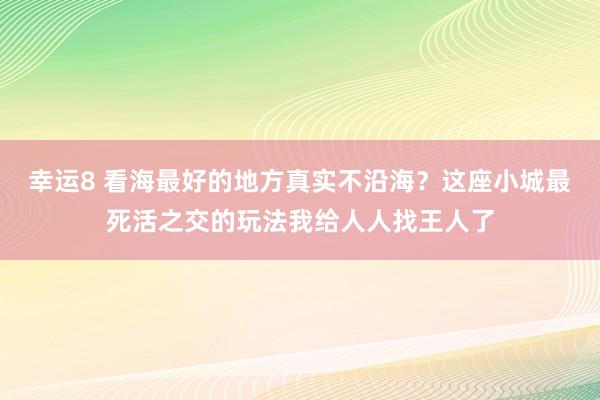 幸运8 看海最好的地方真实不沿海？这座小城最死活之交的玩法我给人人找王人了