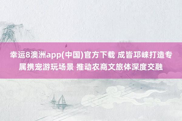 幸运8澳洲app(中国)官方下载 成皆邛崃打造专属携宠游玩场景 推动农商文旅体深度交融