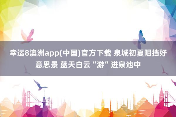幸运8澳洲app(中国)官方下载 泉城初夏阻挡好意思景 蓝天白云“游”进泉池中