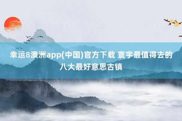 幸运8澳洲app(中国)官方下载 寰宇最值得去的八大最好意思古镇