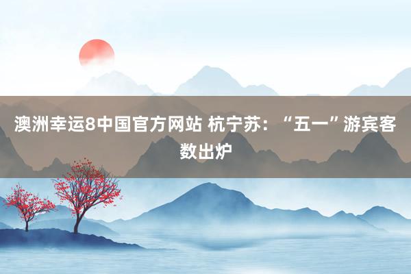 澳洲幸运8中国官方网站 杭宁苏：“五一”游宾客数出炉