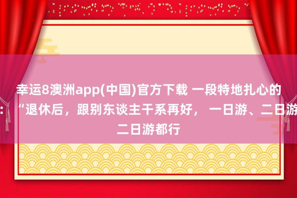 幸运8澳洲app(中国)官方下载 一段特地扎心的奉劝： “退休后，跟别东谈主干系再好， 一日游、二日游都行