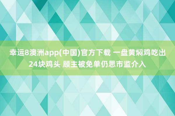 幸运8澳洲app(中国)官方下载 一盘黄焖鸡吃出24块鸡头 顾主被免单仍思市监介入
