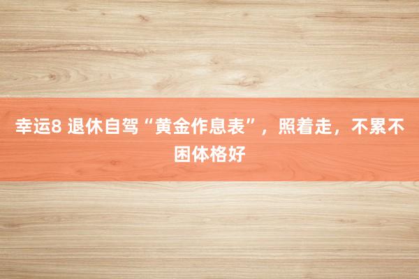 幸运8 退休自驾“黄金作息表”，照着走，不累不困体格好