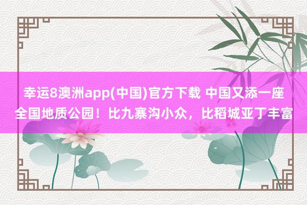 幸运8澳洲app(中国)官方下载 中国又添一座全国地质公园！比九寨沟小众，比稻城亚丁丰富
