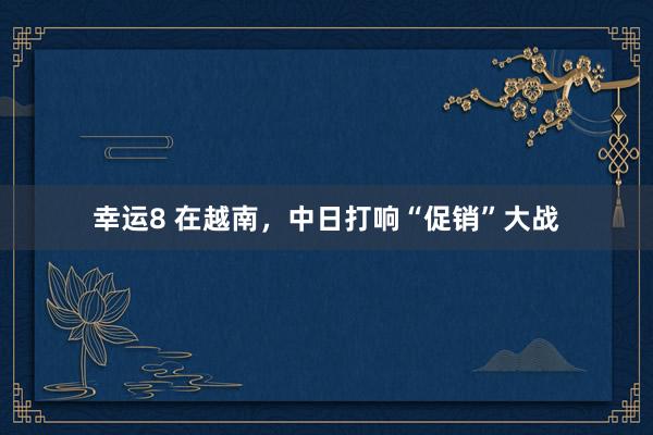 幸运8 在越南，中日打响“促销”大战