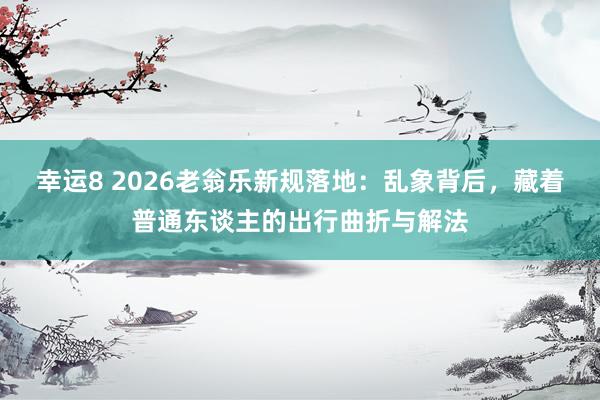 幸运8 2026老翁乐新规落地：乱象背后，藏着普通东谈主的出行曲折与解法
