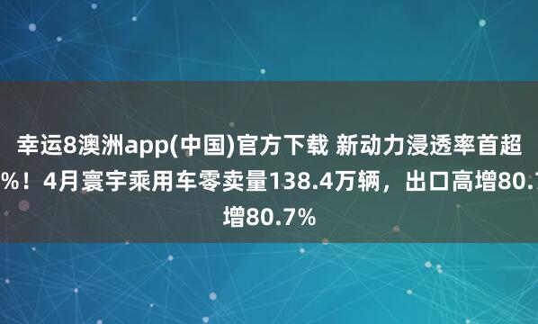 幸运8澳洲app(中国)官方下载 新动力浸透率首超60%！4月寰宇乘用车零卖量138.4万辆，出口高增80.7%