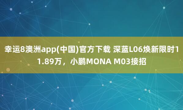 幸运8澳洲app(中国)官方下载 深蓝L06焕新限时11.89万，小鹏MONA M03接招