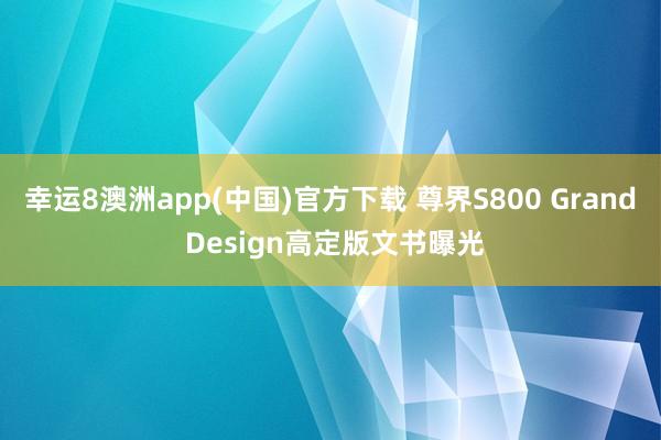 幸运8澳洲app(中国)官方下载 尊界S800 Grand Design高定版文书曝光