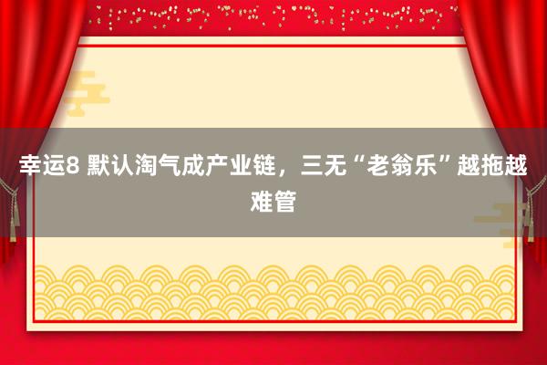 幸运8 默认淘气成产业链，三无“老翁乐”越拖越难管