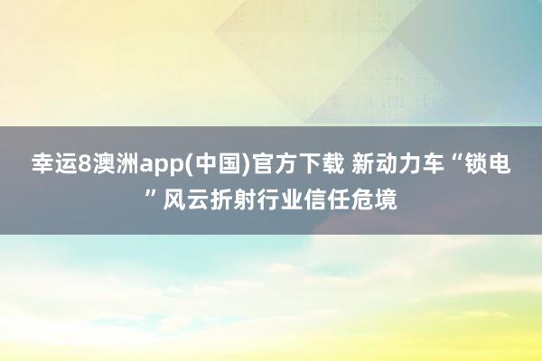 幸运8澳洲app(中国)官方下载 新动力车“锁电”风云折射行业信任危境