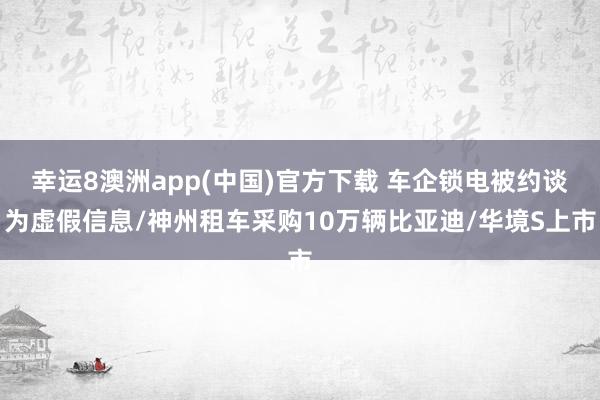 幸运8澳洲app(中国)官方下载 车企锁电被约谈为虚假信息/神州租车采购10万辆比亚迪/华境S上市