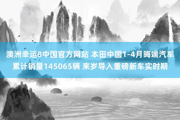 澳洲幸运8中国官方网站 本田中国1-4月晦端汽车累计销量145065辆 来岁导入重磅新车实时期