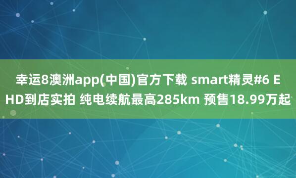幸运8澳洲app(中国)官方下载 smart精灵#6 EHD到店实拍 纯电续航最高285km 预售18.99万起