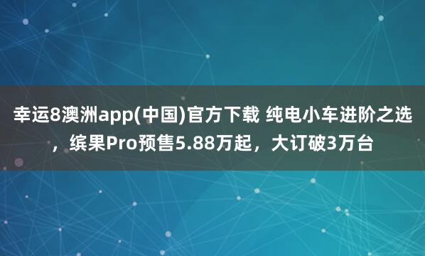 幸运8澳洲app(中国)官方下载 纯电小车进阶之选，缤果Pro预售5.88万起，大订破3万台