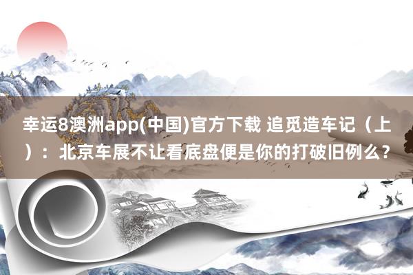 幸运8澳洲app(中国)官方下载 追觅造车记（上）：北京车展不让看底盘便是你的打破旧例么？