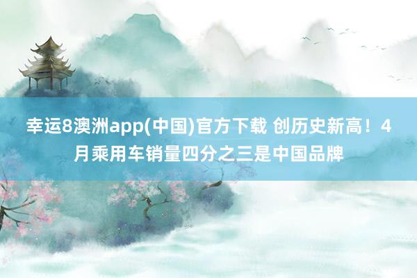 幸运8澳洲app(中国)官方下载 创历史新高！4月乘用车销量四分之三是中国品牌