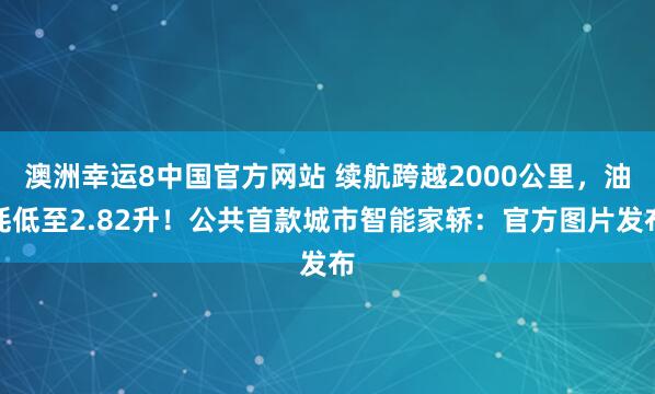 澳洲幸运8中国官方网站 续航跨越2000公里，油耗低至2.82升！公共首款城市智能家轿：官方图片发布