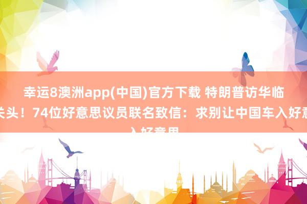 幸运8澳洲app(中国)官方下载 特朗普访华临了关头！74位好意思议员联名致信：求别让中国车入好意思