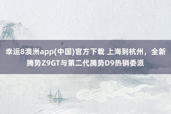 幸运8澳洲app(中国)官方下载 上海到杭州，全新腾势Z9GT与第二代腾势D9热销委派