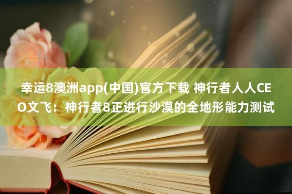幸运8澳洲app(中国)官方下载 神行者人人CEO文飞：神行者8正进行沙漠的全地形能力测试