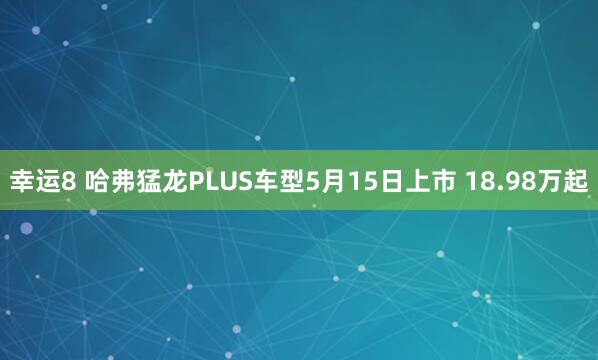 幸运8 哈弗猛龙PLUS车型5月15日上市 18.98万起