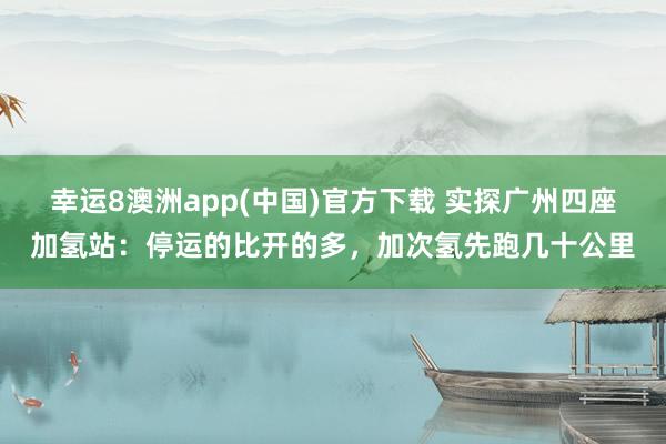 幸运8澳洲app(中国)官方下载 实探广州四座加氢站：停运的比开的多，加次氢先跑几十公里