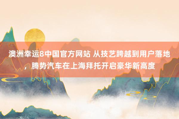澳洲幸运8中国官方网站 从技艺跨越到用户落地，腾势汽车在上海拜托开启豪华新高度