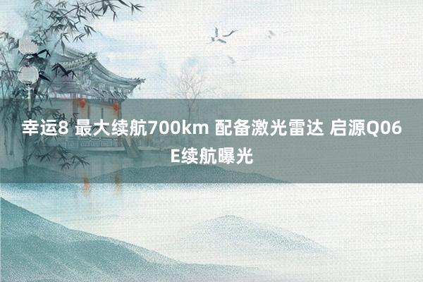 幸运8 最大续航700km 配备激光雷达 启源Q06E续航曝光