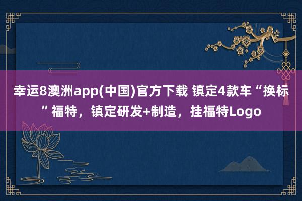 幸运8澳洲app(中国)官方下载 镇定4款车“换标”福特，镇定研发+制造，挂福特Logo