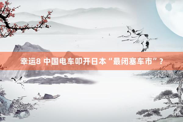 幸运8 中国电车叩开日本“最闭塞车市”？